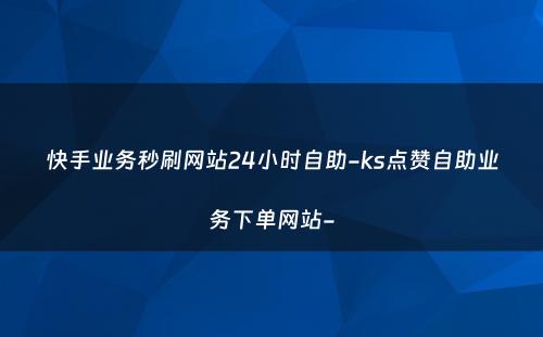 快手业务秒刷网站24小时自助-ks点赞自助业务下单网站-