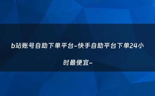 b站账号自助下单平台-快手自助平台下单24小时最便宜-