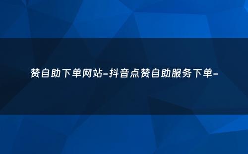 赞自助下单网站-抖音点赞自助服务下单-