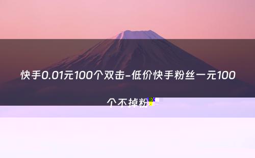 快手0.01元100个双击-低价快手粉丝一元100个不掉粉