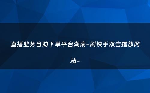 直播业务自助下单平台湖南-刷快手双击播放网站-