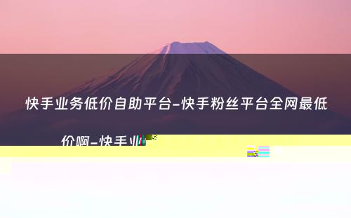 快手业务低价自助平台-快手粉丝平台全网最低价啊-快手业务低价自助平台超低价