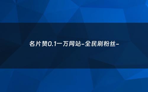 名片赞0.1一万网站-全民刷粉丝-