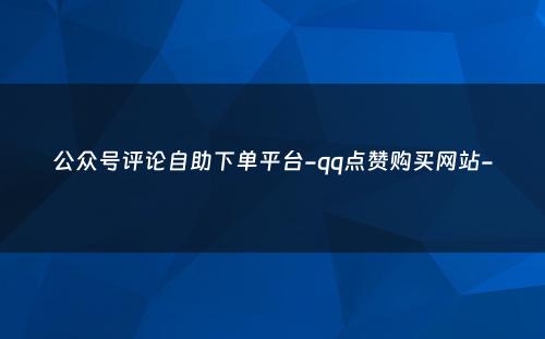 公众号评论自助下单平台-qq点赞购买网站-