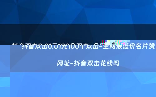 抖音双击0.01元100个双击-全网最低价名片赞网址-抖音双击花钱吗