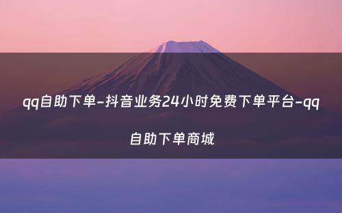 qq自助下单-抖音业务24小时免费下单平台-qq自助下单商城