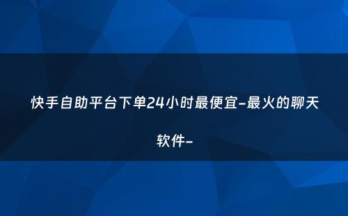 快手自助平台下单24小时最便宜-最火的聊天软件-