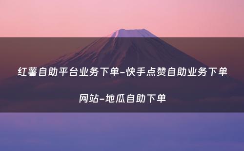 红薯自助平台业务下单-快手点赞自助业务下单网站-地瓜自助下单