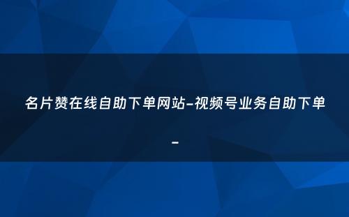 名片赞在线自助下单网站-视频号业务自助下单-