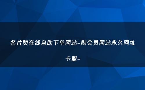 名片赞在线自助下单网站-刷会员网站永久网址卡盟-