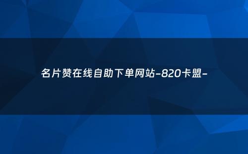 名片赞在线自助下单网站-820卡盟-