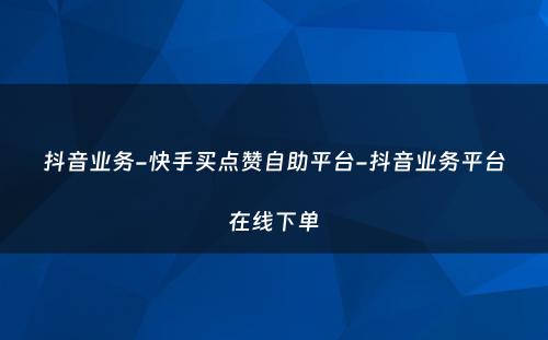 抖音业务-快手买点赞自助平台-抖音业务平台在线下单