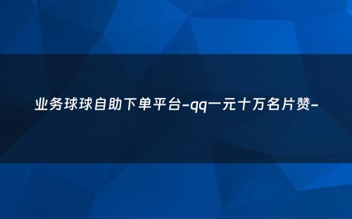 业务球球自助下单平台-qq一元十万名片赞-