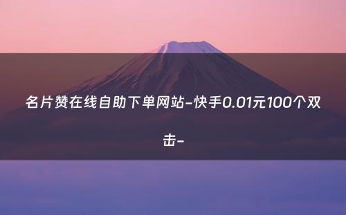 名片赞在线自助下单网站-快手0.01元100个双击-