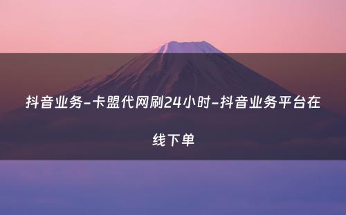 抖音业务-卡盟代网刷24小时-抖音业务平台在线下单