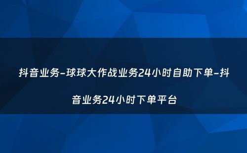 抖音业务-球球大作战业务24小时自助下单-抖音业务24小时下单平台