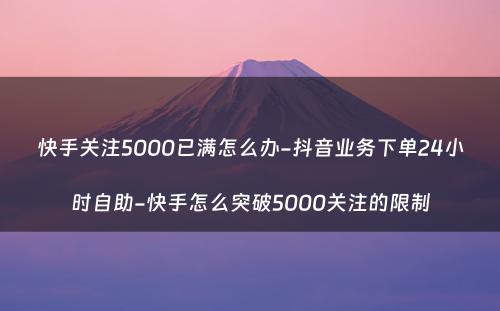 快手关注5000已满怎么办-抖音业务下单24小时自助-快手怎么突破5000关注的限制