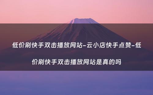 低价刷快手双击播放网站-云小店快手点赞-低价刷快手双击播放网站是真的吗