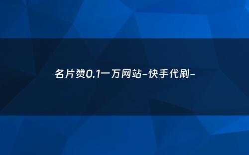 名片赞0.1一万网站-快手代刷-