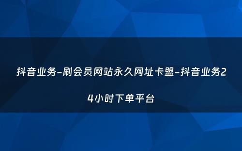 抖音业务-刷会员网站永久网址卡盟-抖音业务24小时下单平台