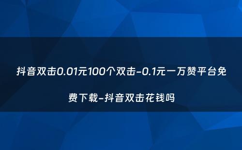 抖音双击0.01元100个双击-0.1元一万赞平台免费下载-抖音双击花钱吗