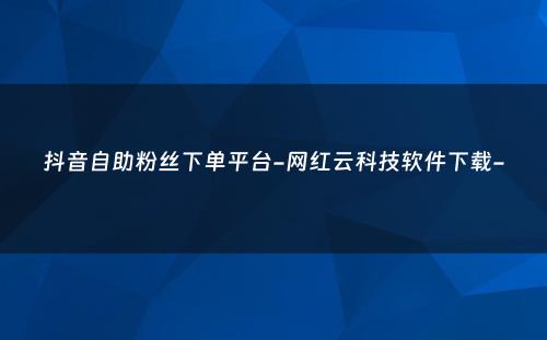 抖音自助粉丝下单平台-网红云科技软件下载-