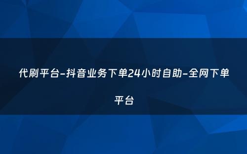 代刷平台-抖音业务下单24小时自助-全网下单平台