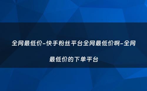 全网最低价-快手粉丝平台全网最低价啊-全网最低价的下单平台