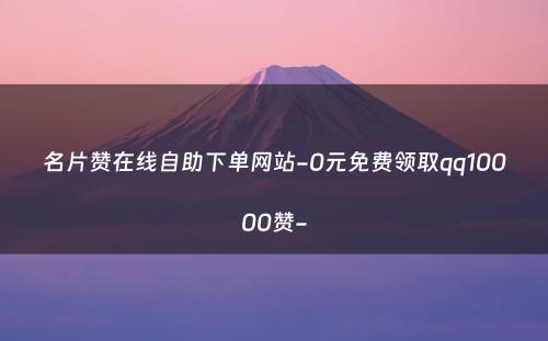 名片赞在线自助下单网站-0元免费领取qq10000赞-