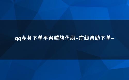 qq业务下单平台腾族代刷-在线自助下单-