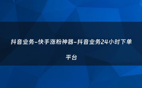 抖音业务-快手涨粉神器-抖音业务24小时下单平台