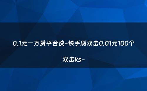 0.1元一万赞平台快-快手刷双击0.01元100个双击ks-