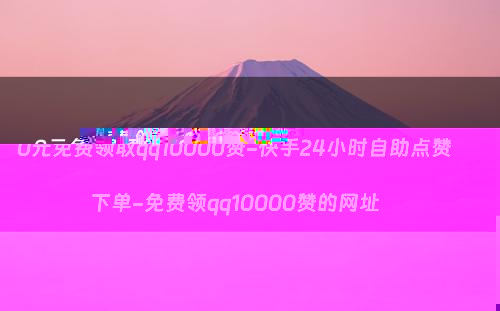 0元免费领取qq10000赞-快手24小时自助点赞下单-免费领qq10000赞的网址