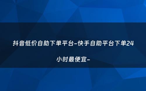 抖音低价自助下单平台-快手自助平台下单24小时最便宜-