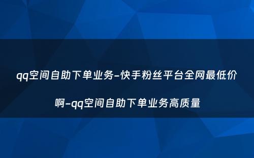 qq空间自助下单业务-快手粉丝平台全网最低价啊-qq空间自助下单业务高质量