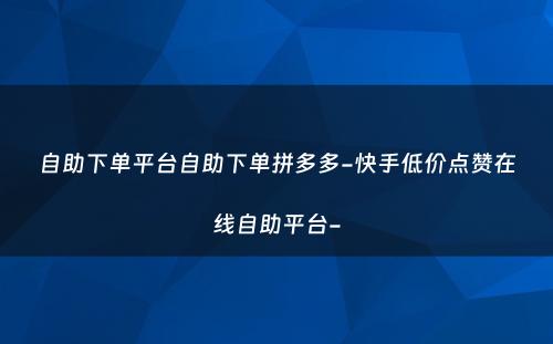 自助下单平台自助下单拼多多-快手低价点赞在线自助平台-