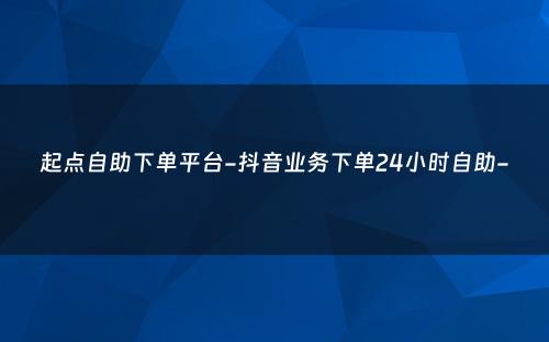 起点自助下单平台-抖音业务下单24小时自助-