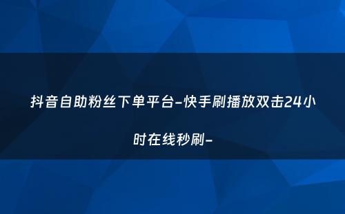 抖音自助粉丝下单平台-快手刷播放双击24小时在线秒刷-