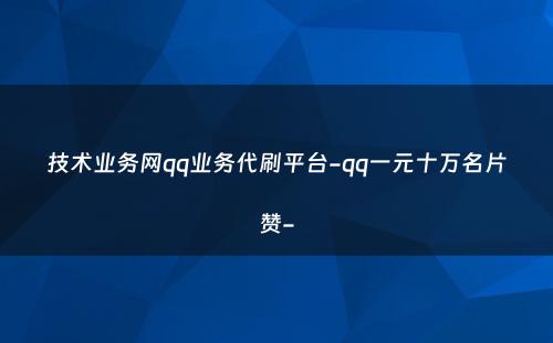 技术业务网qq业务代刷平台-qq一元十万名片赞-