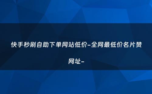 快手秒刷自助下单网站低价-全网最低价名片赞网址-