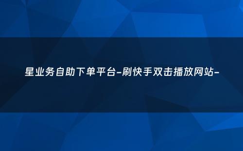 星业务自助下单平台-刷快手双击播放网站-