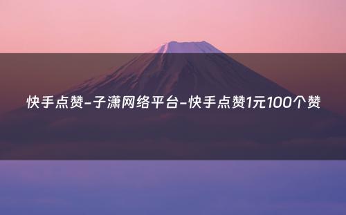 快手点赞-子潇网络平台-快手点赞1元100个赞