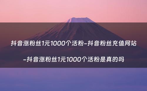 抖音涨粉丝1元1000个活粉-抖音粉丝充值网站-抖音涨粉丝1元1000个活粉是真的吗