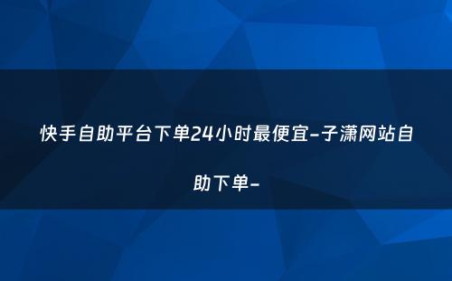 快手自助平台下单24小时最便宜-子潇网站自助下单-