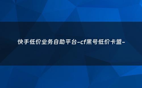 快手低价业务自助平台-cf黑号低价卡盟-