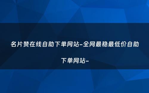 名片赞在线自助下单网站-全网最稳最低价自助下单网站-