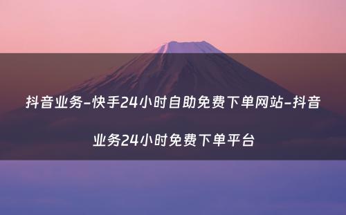 抖音业务-快手24小时自助免费下单网站-抖音业务24小时免费下单平台