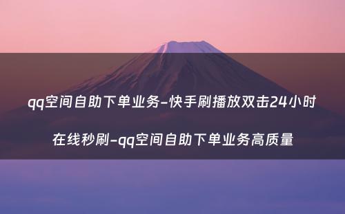 qq空间自助下单业务-快手刷播放双击24小时在线秒刷-qq空间自助下单业务高质量