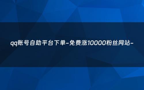 qq账号自助平台下单-免费涨10000粉丝网站-