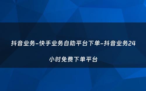 抖音业务-快手业务自助平台下单-抖音业务24小时免费下单平台